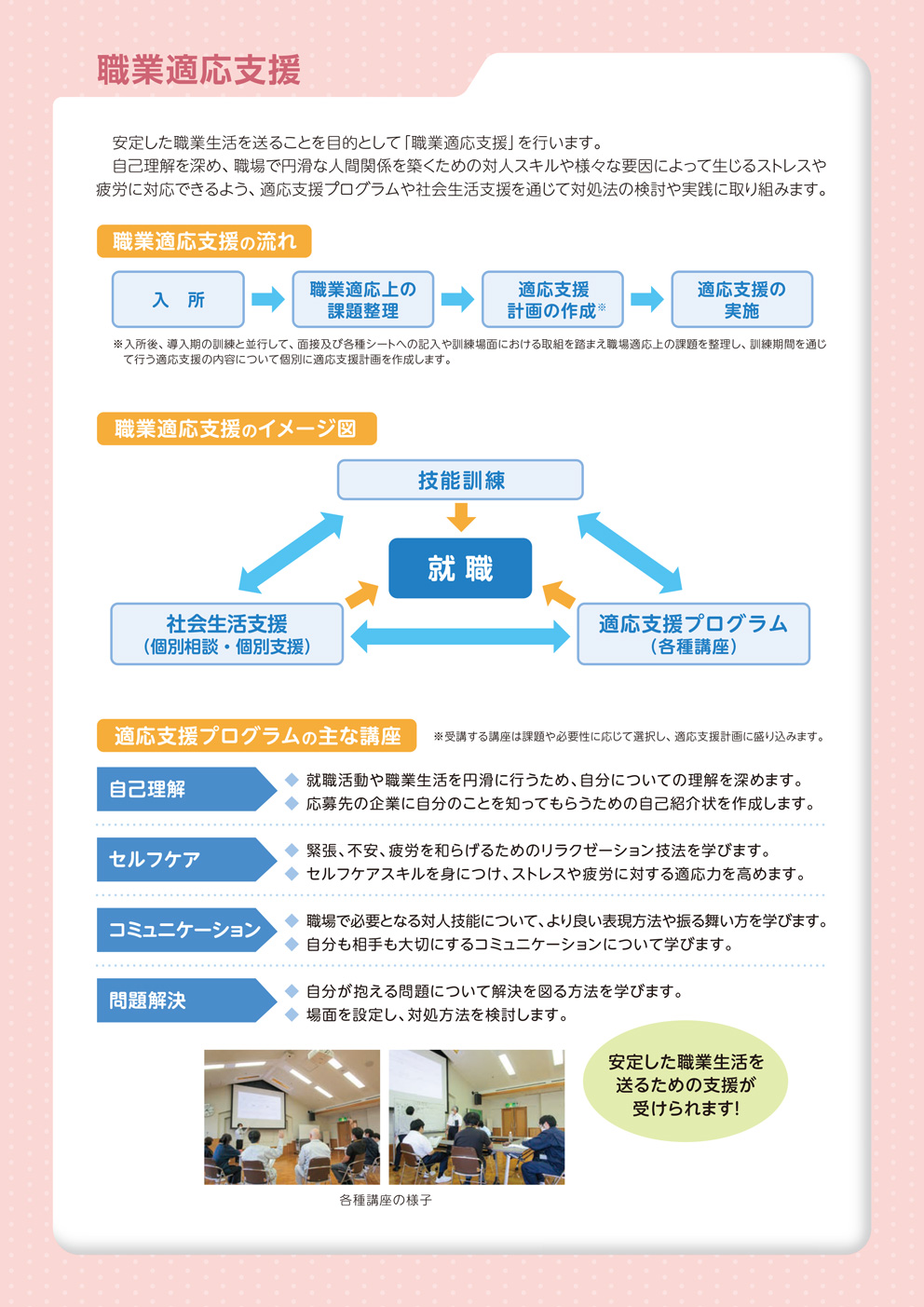 安定した職業生活を送ることを目的として「職業適応支援」を行います。自己理解を深め、職場で円滑な人間関係を築くための退陣スキルや様々な要因によって生じるストレスや疲労に対応できるよう、適応支援プログラムや社会生活支援を通じて対処法の検討や実践に取り組みます。
